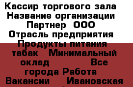 Кассир торгового зала › Название организации ­ Партнер, ООО › Отрасль предприятия ­ Продукты питания, табак › Минимальный оклад ­ 18 750 - Все города Работа » Вакансии   . Ивановская обл.